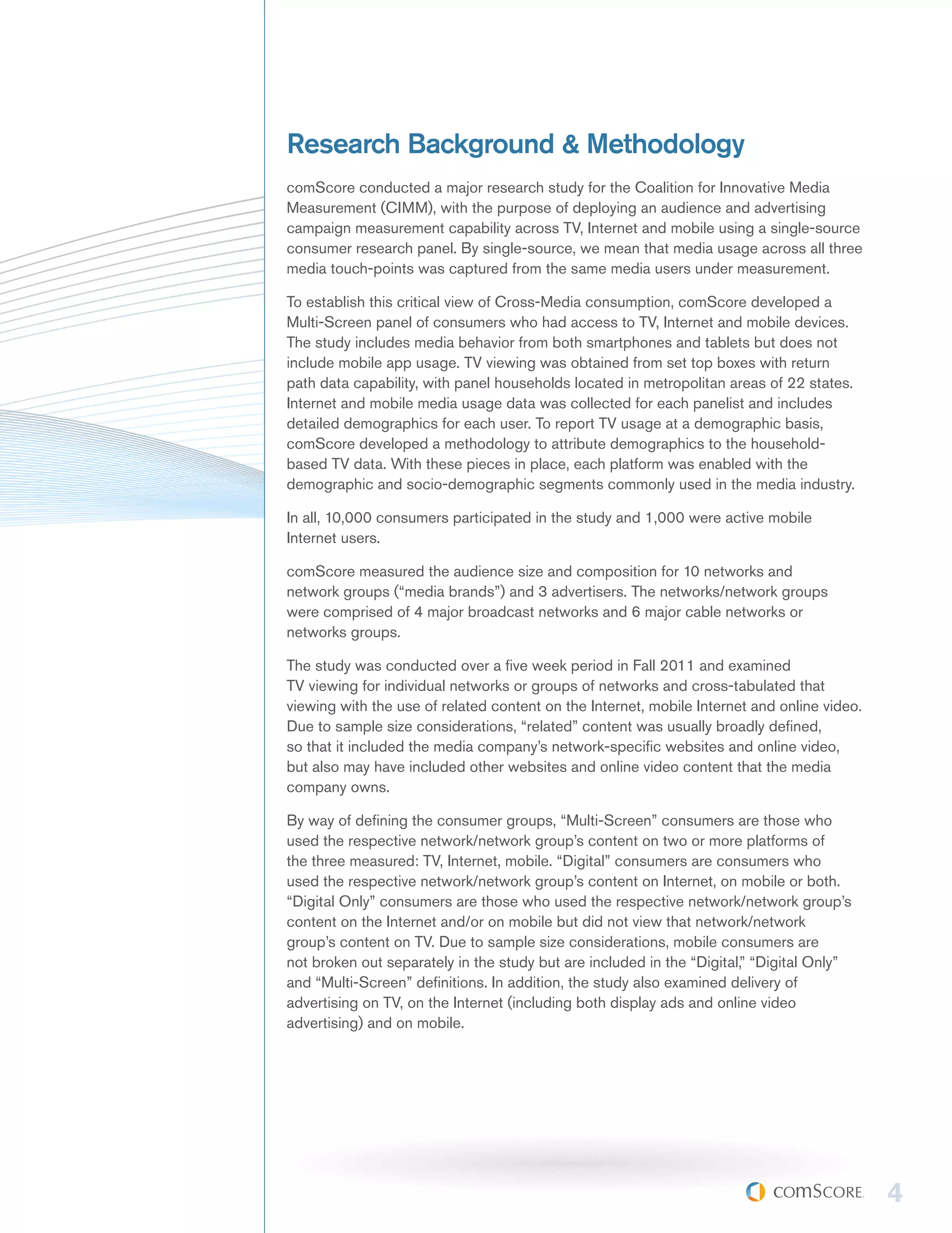 Research Background & Methodology
comScore conducted a major research study for the Coalition for Innovative Media
Measurement (CIMM), with the purpose of deploying an audience and advertising
campaign measurement capability across TV, Internet and mobile using a single-source
consumer research panel. By single-source, we mean that media usage across all three
media touch-points was captured from the same media users under measurement.

To establish this critical view of Cross-Media consumption, comScore developed a
Multi-Screen panel of consumers who had access to TV, Internet and mobile devices.
The study includes media behavior from both smartphones and tablets but does not
include mobile app usage. TV viewing was obtained from set top boxes with return
path data capability, with panel households located in metropolitan areas of 22 states.
Internet and mobile media usage data was collected for each panelist and includes
detailed demographics for each user. To report TV usage at a demographic basis,
comScore developed a methodology to attribute demographics to the household-
based TV data. With these pieces in place, each platform was enabled with the
demographic and socio-demographic segments commonly used in the media industry.

In all, 10,000 consumers participated in the study and 1,000 were active mobile
Internet users.

comScore measured the audience size and composition for 10 networks and
network groups (“media brands”) and 3 advertisers. The networks/network groups
were comprised of 4 major broadcast networks and 6 major cable networks or
networks groups.

The study was conducted over a five week period in Fall 2011 and examined
TV viewing for individual networks or groups of networks and cross-tabulated that
viewing with the use of related content on the Internet, mobile Internet and online video.
Due to sample size considerations, “related” content was usually broadly defined,
so that it included the media company’s network-specific websites and online video,
but also may have included other websites and online video content that the media
company owns.

By way of defining the consumer groups, “Multi-Screen” consumers are those who
used the respective network/network group’s content on two or more platforms of
the three measured: TV, Internet, mobile. “Digital” consumers are consumers who
used the respective network/network group’s content on Internet, on mobile or both.
“Digital Only” consumers are those who used the respective network/network group’s
content on the Internet and/or on mobile but did not view that network/network
group’s content on TV. Due to sample size considerations, mobile consumers are
not broken out separately in the study but are included in the “Digital,” “Digital Only”
and “Multi-Screen” definitions. In addition, the study also examined delivery of
advertising on TV, on the Internet (including both display ads and online video
advertising) and on mobile.




                                                                                             4
 