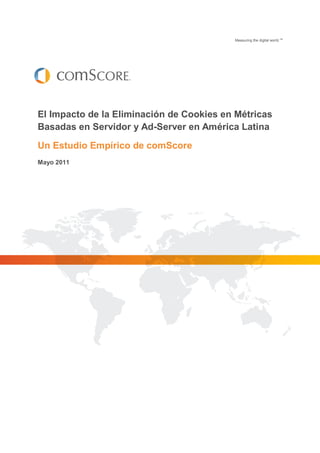 Measuring the digital world.TM




El Impacto de la Eliminación de Cookies en Métricas
Basadas en Servidor y Ad-Server en América Latina
Un Estudio Empírico de comScore
Mayo 2011
 