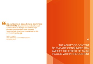 as consumers spend more and more
time online, it’s critical for marketers to reach
our consumers at the right time, with the right
message, communicated in the right way.
Tools that help drive those insights help us stay
on the cutting edge.

gayLe FUgUiTT
ViCe presidenT ConsUMer insighTs
generaL MiLLs
                                                                             4.

                                                         The abiLiTy oF ConTenT
                                                    To engage ConsUMers Can
                                                    aMpLiFy The eFFeCT oF an ad
                                                    pLaCed WiThin The ConTenT
 