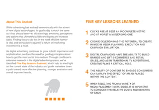 about This Booklet                                                FIVE KEy LEssons LEarnEd
While advertising has evolved tremendously with the advent

                                                                  1 CLICKs worsT BEsT an InCompLETE mETrIC
of new digital technologies, its goal today is much the same               arE aT
as it has always been—to elicit feelings, emotions, perceptions     and aT        a mIsLEadIng onE.
and actions that ultimately build brand loyalty and increase
sales. Finding ways to do this in the most efficient manner
is vital, and being able to quantify a return on marketing
investment is a must.
                                                                  2 CooKIEIn mEdIa pLannIng, poTEnTIaL To CrEaTE
                                                                    haVoC
                                                                           dELETIon has ThE
                                                                                             ExECuTIon and
                                                                     CampaIgn EVaLuaTIon.
as digital advertising continues to grow in both importance and
sophistication, so does the need for guiding principles about
how to get the most out of this medium. Through comscore’s        3 dIgITaL CampaIgns haVE ThE aBILITy To BuILd
                                                                    Brands and LIFT E-CommErCE and rETaIL
extensive research in the digital advertising space, we’ve           saLEs, and as In TradITIonaL TV adVErTIsIng,
identified Five Key Lessons Learned, which help to shed light        CrEaTIVE pLays a CrITICaL roLE.
on the current state of the industry and guide marketers down
a path toward more effective planning, stronger evaluation and
overall improved results.                                         4 ThE aBILITy oF ConTEnT To EngagE ConsumErs
                                                                    Can ampLIFy ThE EFFECT oF an ad pLaCEd
                                                                     wIThIn ThE ConTEnT.


                                                                  5 mEdIa-pLaCEmEnTFrom a VarIETy Is ImporTanT
                                                                    whEn sELECTIng
                                                                                    sTraTEgIEs, IT
                                                                                                   oF

                                                                     To ConsIdEr ThE rELaTIVE CosTs and BEnEFITs
                                                                     oF EaCh.
 