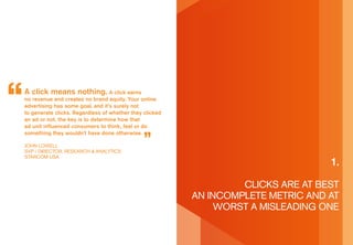 a click means nothing. a click earns
no revenue and creates no brand equity. your online
advertising has some goal, and it’s surely not
to generate clicks. regardless of whether they clicked
an ad or not, the key is to determine how that
ad unit influenced consumers to think, feel or do
something they wouldn’t have done otherwise.

John LoWeLL
sVp / direCTor, researCh & anaLyTiCs
sTarCoM Usa
                                                                                  1.

                                                                  CLiCks are aT besT
                                                         an inCoMpLeTe MeTriC and aT
                                                              WorsT a MisLeading one
 