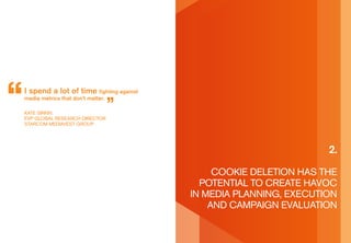 I spend a lot of time fighting against
media metrics that don’t matter.

kaTe sirkin
eVp gLobaL researCh direCTor
sTarCoM MediaVesT groUp




                                                                   2.

                                              Cookie deLeTion has The
                                           poTenTiaL To CreaTe haVoC
                                         in Media pLanning, exeCUTion
                                             and CaMpaign eVaLUaTion
 