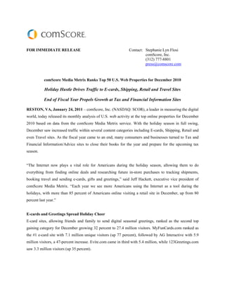 FOR IMMEDIATE RELEASE                                         Contact: Stephanie Lyn Flosi
                                                                       comScore, Inc.
                                                                       (312) 777-8801
                                                                       press@comscore.com


           comScore Media Metrix Ranks Top 50 U.S. Web Properties for December 2010

           Holiday Hustle Drives Traffic to E-cards, Shipping, Retail and Travel Sites

           End of Fiscal Year Propels Growth at Tax and Financial Information Sites

RESTON, VA, January 24, 2011 – comScore, Inc. (NASDAQ: SCOR), a leader in measuring the digital
world, today released its monthly analysis of U.S. web activity at the top online properties for December
2010 based on data from the comScore Media Metrix service. With the holiday season in full swing,
December saw increased traffic within several content categories including E-cards, Shipping, Retail and
even Travel sites. As the fiscal year came to an end, many consumers and businesses turned to Tax and
Financial Information/Advice sites to close their books for the year and prepare for the upcoming tax
season.


“The Internet now plays a vital role for Americans during the holiday season, allowing them to do
everything from finding online deals and researching future in-store purchases to tracking shipments,
booking travel and sending e-cards, gifts and greetings,” said Jeff Hackett, executive vice president of
comScore Media Metrix. “Each year we see more Americans using the Internet as a tool during the
holidays, with more than 85 percent of Americans online visiting a retail site in December, up from 80
percent last year.”


E-cards and Greetings Spread Holiday Cheer
E-card sites, allowing friends and family to send digital seasonal greetings, ranked as the second top
gaining category for December growing 32 percent to 27.4 million visitors. MyFunCards.com ranked as
the #1 e-card site with 7.1 million unique visitors (up 77 percent), followed by AG Interactive with 5.9
million visitors, a 47-percent increase. Evite.com came in third with 5.4 million, while 123Greetings.com
saw 3.3 million visitors (up 35 percent).
 