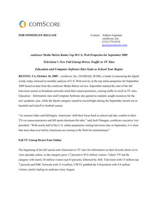 FOR IMMEDIATE RELEASE                                             Contact: Andrew Lipsman
                                                                           comScore, Inc.
                                                                           (312) 775-6510
                                                                           press@comscore.com


           comScore Media Metrix Ranks Top 50 U.S. Web Properties for September 2009

                      Television’s New Fall Lineup Drives Traffic to TV Sites

               Education and Computer Software Sites Gain as School Year Begins

RESTON, VA, October 16, 2009 – comScore, Inc. (NASDAQ: SCOR), a leader in measuring the digital
world, today released its monthly analysis of U.S. Web activity at the top online properties for September
2009 based on data from the comScore Media Metrix service. September marked the start of the fall
television season as broadcast networks aired their season premieres, causing traffic to swell at TV sites.
Education – Information sites and Computer Software also gained as students sought resources for the
new academic year, while the Sports category soared to record highs during the September stretch run in
baseball and kickoff to football season.


“As summer fades and fall begins, Americans’ shift their focus back to school and take comfort in their
TVs as season premieres and fall sports dominate the tube,” said Jack Flanagan, comScore executive vice
president. “With nearly half of the U.S. online population visiting television sites in September, it is clear
that more than ever before Americans are turning to the Web for entertainment.”


Fall TV Lineup Draws Fans Online


The beginning of the fall season sent Americans to TV sites for information on their favorite shows or to
view episodes online, as the category grew 17 percent to 95.6 million visitors. Yahoo! TV led the
category with nearly 20 million visitors (up 63 percent), followed by AOL Television with 13 million (up
7 percent) and NBC Network with 11.4 million. CWTV grabbed the #10 position with 5.8 million
visitors, nearly tripling its audience since August.
 