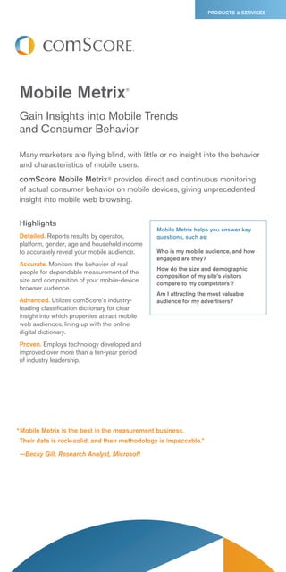PRODUCTS & SERVICES




Mobile Metrix                          ®




Gain Insights into Mobile Trends
and Consumer Behavior

Many marketers are flying blind, with little or no insight into the behavior
and characteristics of mobile users.
comScore Mobile Metrix® provides direct and continuous monitoring
of actual consumer behavior on mobile devices, giving unprecedented
insight into mobile web browsing.


Highlights
                                               Mobile Metrix helps you answer key
Detailed. Reports results by operator,         questions, such as:
platform, gender, age and household income
to accurately reveal your mobile audience.     Who is my mobile audience, and how
                                               engaged are they?
Accurate. Monitors the behavior of real
                                               How do the size and demographic
people for dependable measurement of the
                                               composition of my site’s visitors
size and composition of your mobile-device     compare to my competitors’?
browser audience.
                                               Am I attracting the most valuable
Advanced. Utilizes comScore’s industry-        audience for my advertisers?
leading classification dictionary for clear
insight into which properties attract mobile
web audiences, lining up with the online
digital dictionary.
Proven. Employs technology developed and
improved over more than a ten-year period
of industry leadership.




“ Mobile Metrix is the best in the measurement business.
Their data is rock-solid, and their methodology is impeccable.”

—Becky Gill, Research Analyst, Microsoft
 