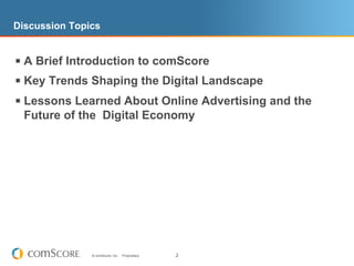 Discussion Topics


§  A Brief Introduction to comScore
§  Key Trends Shaping the Digital Landscape
§  Lessons Learned About Online Advertising and the
  Future of the Digital Economy




               © comScore, Inc.   Proprietary.   2
 