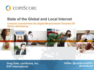 State of the Global and Local Internet
Lessons Learned from the Digital Measurement Trenches Of
Online Advertising




Greg Dale, comScore, Inc.                     Twitter: @comScoreAPAC
EVP International                                          @comScore
 