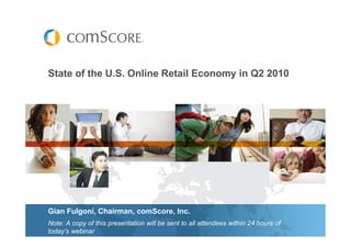 State of the U.S. Online Retail Economy in Q2 2010




Gian Fulgoni, Chairman, comScore, Inc.
Note: A copy of this presentation will be sent to all attendees within 24 hours of
today’s webinar
 