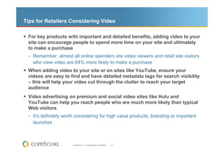 Tips for Retailers Considering Video

 For key products with important and detailed benefits, adding video to your
 site can encourage people to spend more time on your site and ultimately
 to make a purchase
 – Remember, almost all online spenders are video viewers and retail site visitors
   who view video are 64% more likely to make a purchase
 When adding video to your site or on sites like YouTube, ensure your
 videos are easy to find and have detailed metadata tags for search visibility
 – this will help your video cut through the clutter to reach your target
 audience
 Video advertising on premium and social video sites like Hulu and
 YouTube can help you reach people who are much more likely than typical
 Web visitors
 – It’s definitely worth considering for high value products, branding or important
   launches



                      © comScore, Inc. Proprietary and Confidential.   47
 