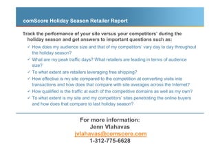 comScore Holiday Season Retailer Report

Track the performance of your site versus your competitors’ during the
  holiday season and get answers to important questions such as:
    How does my audience size and that of my competitors’ vary day to day throughout
    the holiday season?
    What are my peak traffic days? What retailers are leading in terms of audience
    size?
    To what extent are retailers leveraging free shipping?
    How effective is my site compared to the competition at converting visits into
    transactions and how does that compare with site averages across the Internet?
    How qualified is the traffic at each of the competitive domains as well as my own?
    To what extent is my site and my competitors’ sites penetrating the online buyers
    and how does that compare to last holiday season?


                             For more information:
                                 Jenn Vlahavas
                           jvlahavas@comscore.com
                                 1-312-775-6628
                       © comScore, Inc. Proprietary and Confidential.   48
 