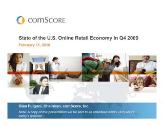 State of the U.S. Online Retail Economy in Q4 2009
February 11, 2010




Gian Fulgoni, Chairman, comScore, Inc.
Note: A copy of this presentation will be sent to all attendees within 24 hours of
today’s webinar
 