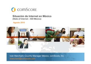 Situación de Internet en México
  (State of Internet – SOI México)
   Agosto 2010




Iván Marchant, Country Manager México, comScore, Inc.
imarchant@comscore.com
 