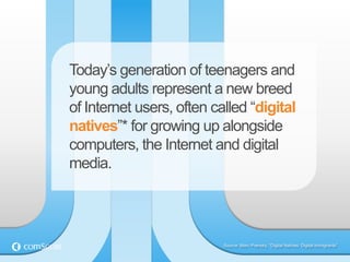 Today‟s generation of teenagers and
young adults represent a new breed
of Internet users, often called “digital
natives”* for growing up alongside
computers, the Internet and digital
media.




                           Source: Marc Prensky, “Digital Natives: Digital Immigrants”.
 