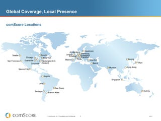Global Coverage, Local Presence

comScore Locations




                     © comScore, Inc. Proprietary and Confidential.   3   V0910
 