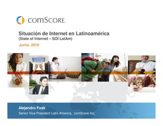Situación de Internet en Latinoamérica
(State of Internet – SOI LatAm)
Junio, 2010




Alejandro Fosk
Senior Vice President Latin America, comScore Inc.
 