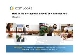 State of the Internet with a Focus on Southeast Asia
9 March 2011




 Joe Nguyen     Vice President, Southeast Asia | comScore, Inc. ( NASDAQ:SCOR)
              hp +65 9478 2100 | email jnguyen@comscore.com
 