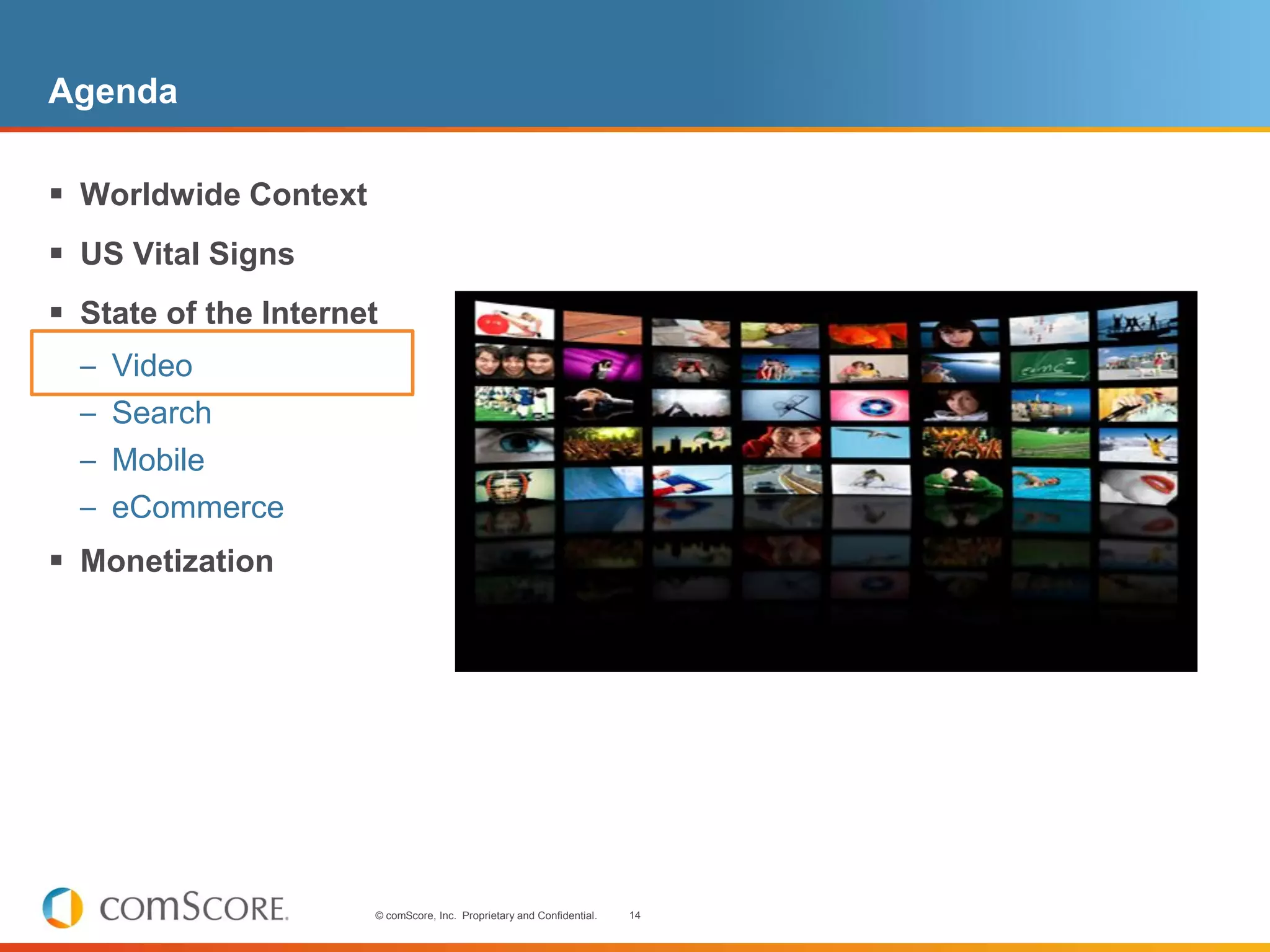 Agenda

 Worldwide Context
 US Vital Signs
 State of the Internet
  – Video
  – Search
  – Mobile
  – eCommerce
 Monetization




                      © comScore, Inc. Proprietary and Confidential.   14
 