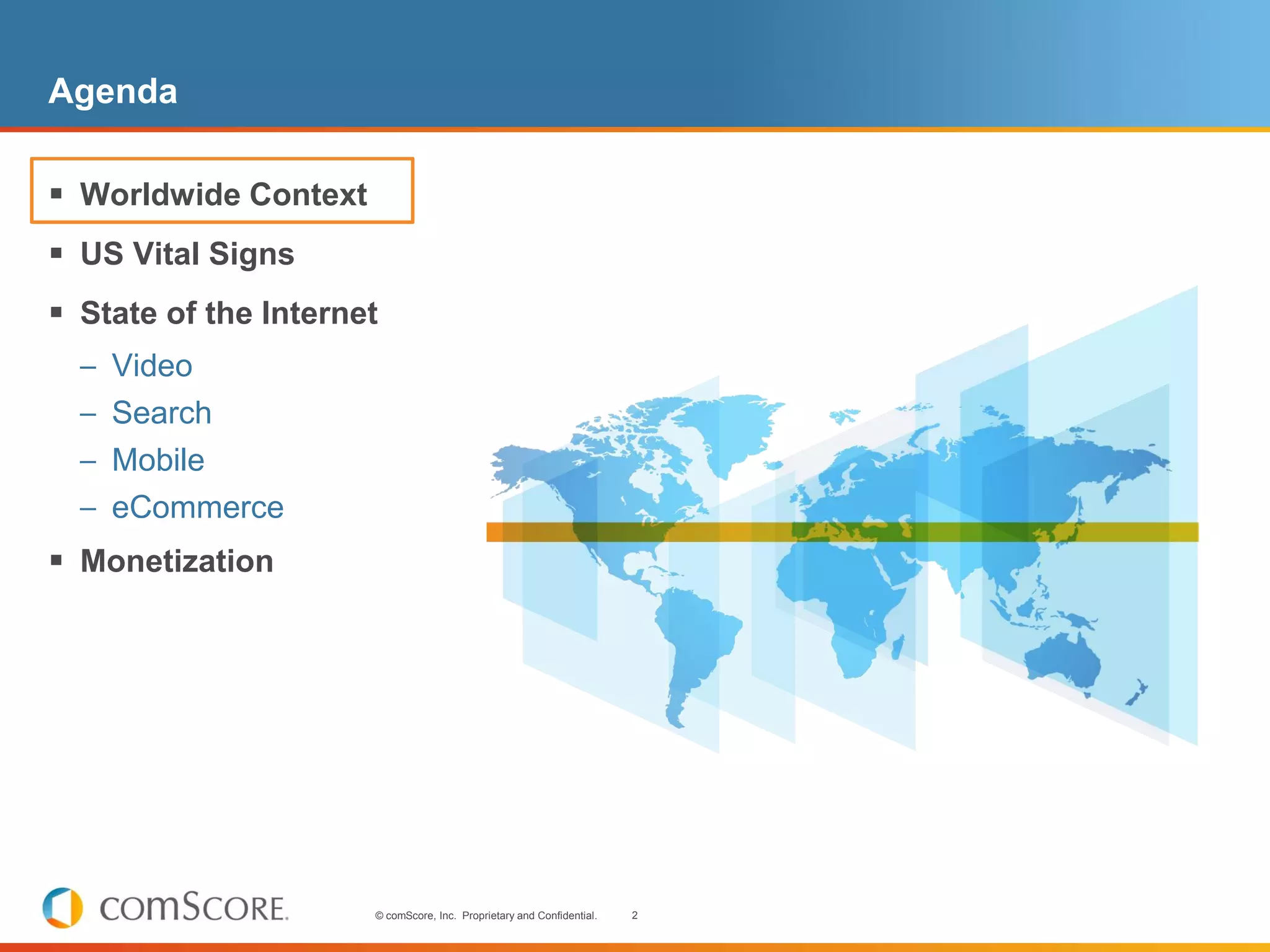 Agenda

 Worldwide Context
 US Vital Signs
 State of the Internet
  – Video
  – Search
  – Mobile
  – eCommerce
 Monetization




                      © comScore, Inc. Proprietary and Confidential.   2
 