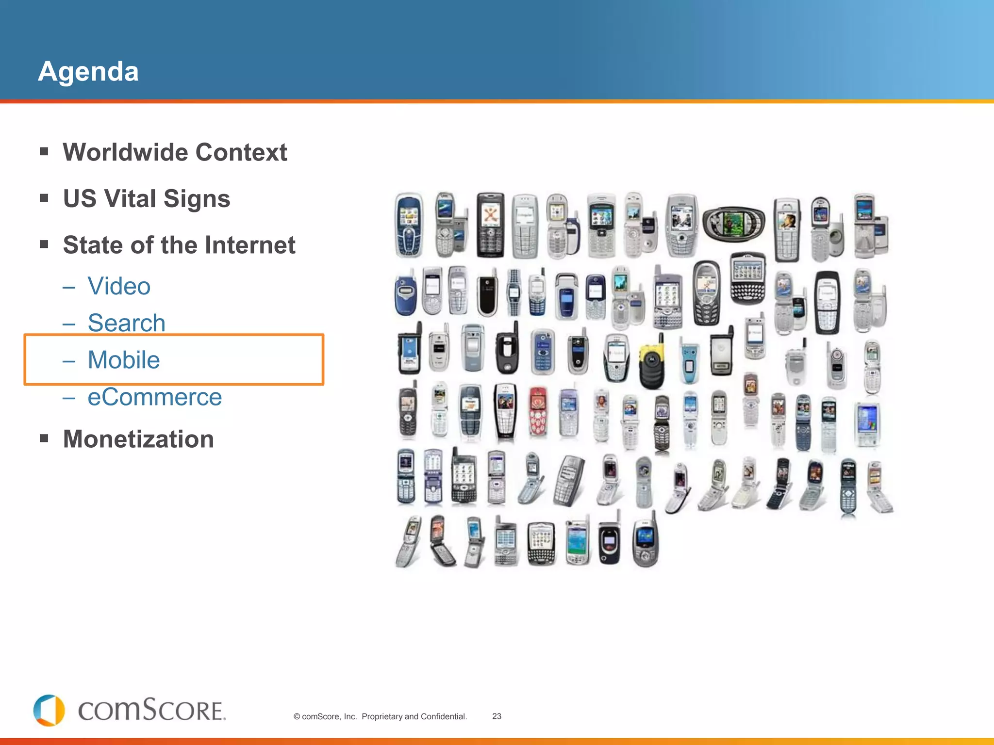 Agenda

 Worldwide Context
 US Vital Signs
 State of the Internet
  – Video
  – Search
  – Mobile
  – eCommerce
 Monetization




                      © comScore, Inc. Proprietary and Confidential.   23
 