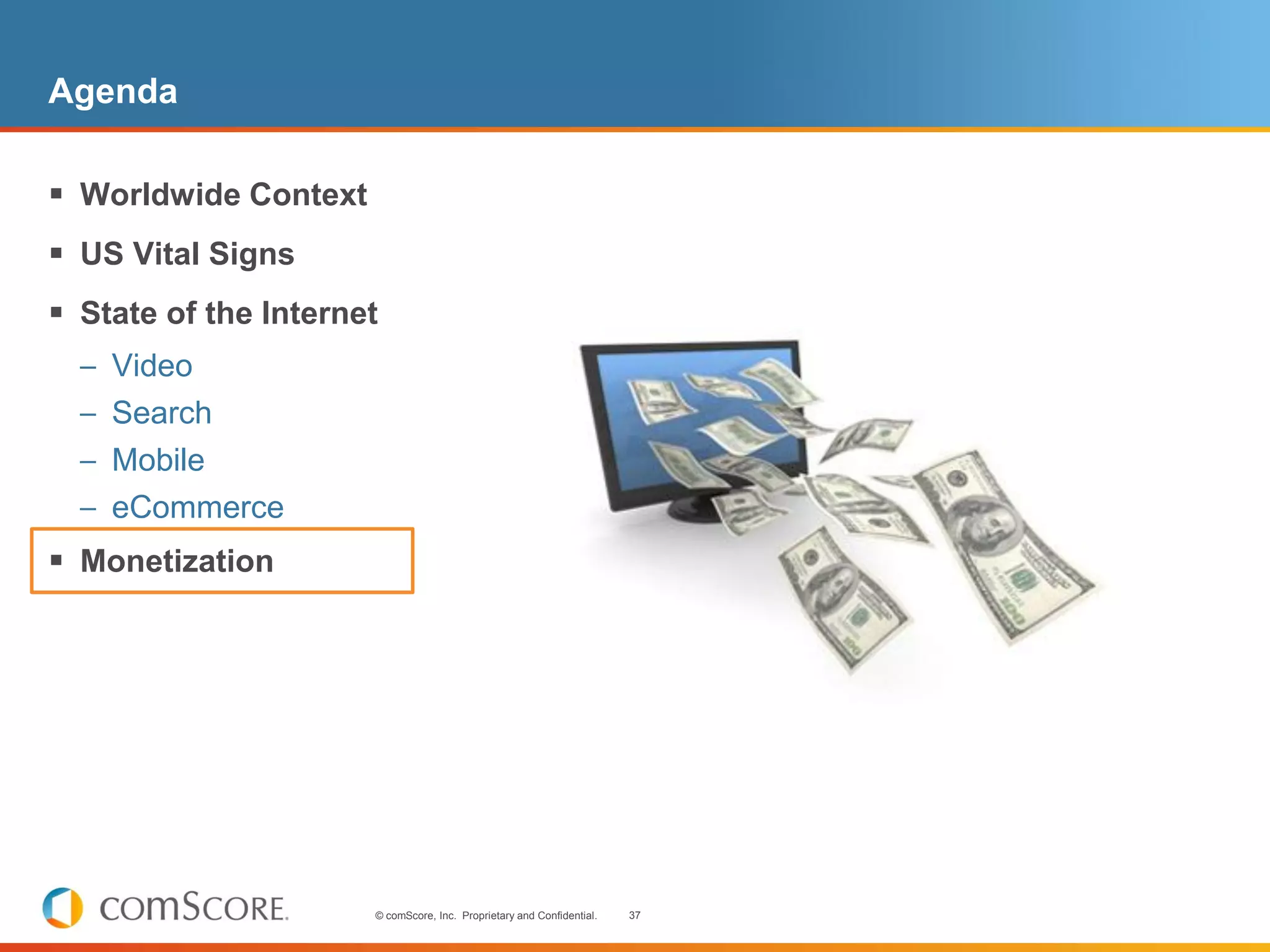 Agenda

 Worldwide Context
 US Vital Signs
 State of the Internet
  – Video
  – Search
  – Mobile
  – eCommerce
 Monetization




                      © comScore, Inc. Proprietary and Confidential.   37
 