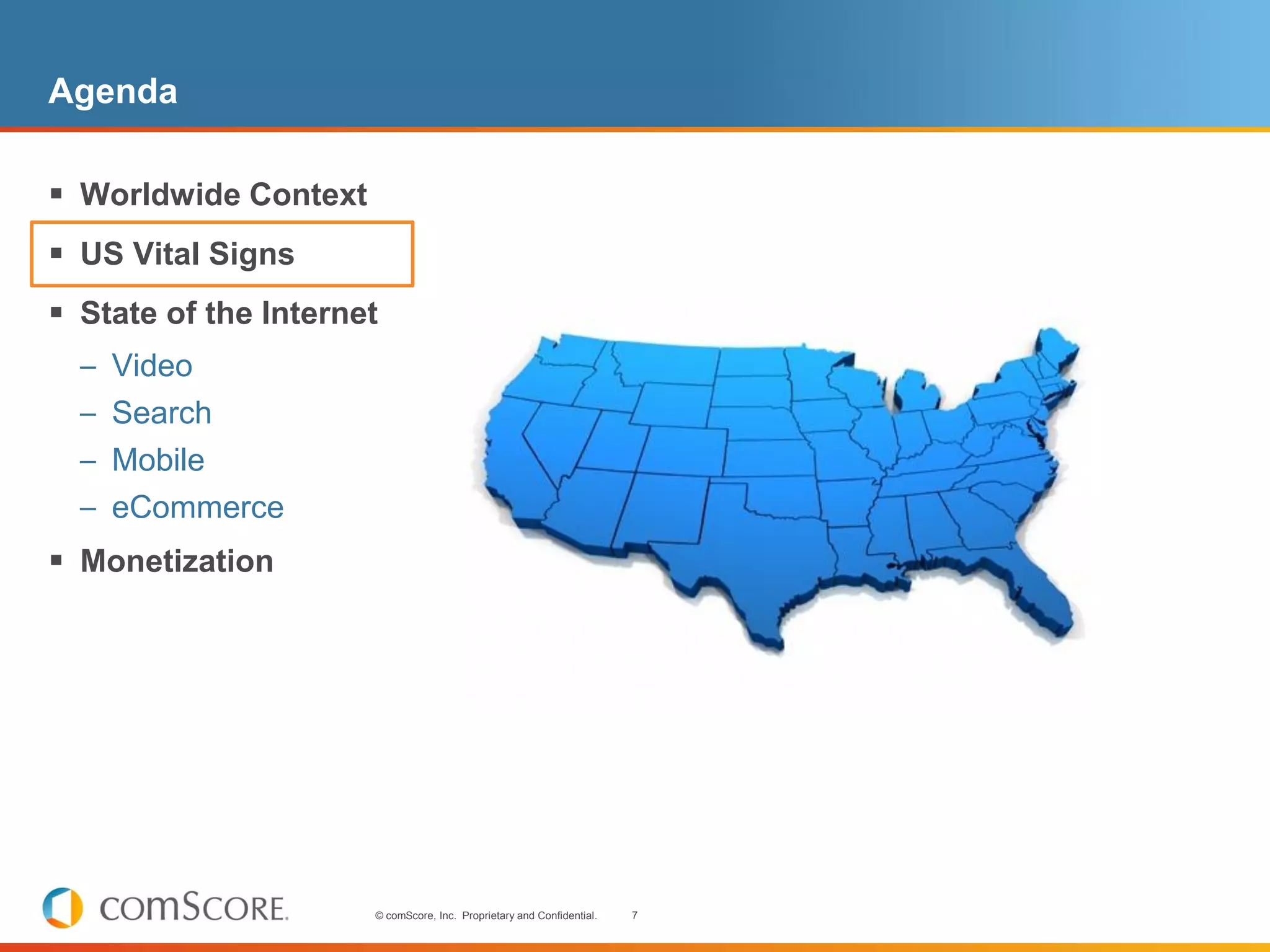 Agenda

 Worldwide Context
 US Vital Signs
 State of the Internet
  – Video
  – Search
  – Mobile
  – eCommerce
 Monetization




                      © comScore, Inc. Proprietary and Confidential.   7
 