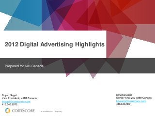 2012 Digital Advertising Highlights

Prepared for IAB Canada

Kevin Duong
Senior Analyst, cMM Canada
kduong@comscore.com
416.646.9981

Bryan Segal
Vice President, cMM Canada
bsegal@comscore.com
416.646.9972
© comScore, Inc.

Proprietary.

 
