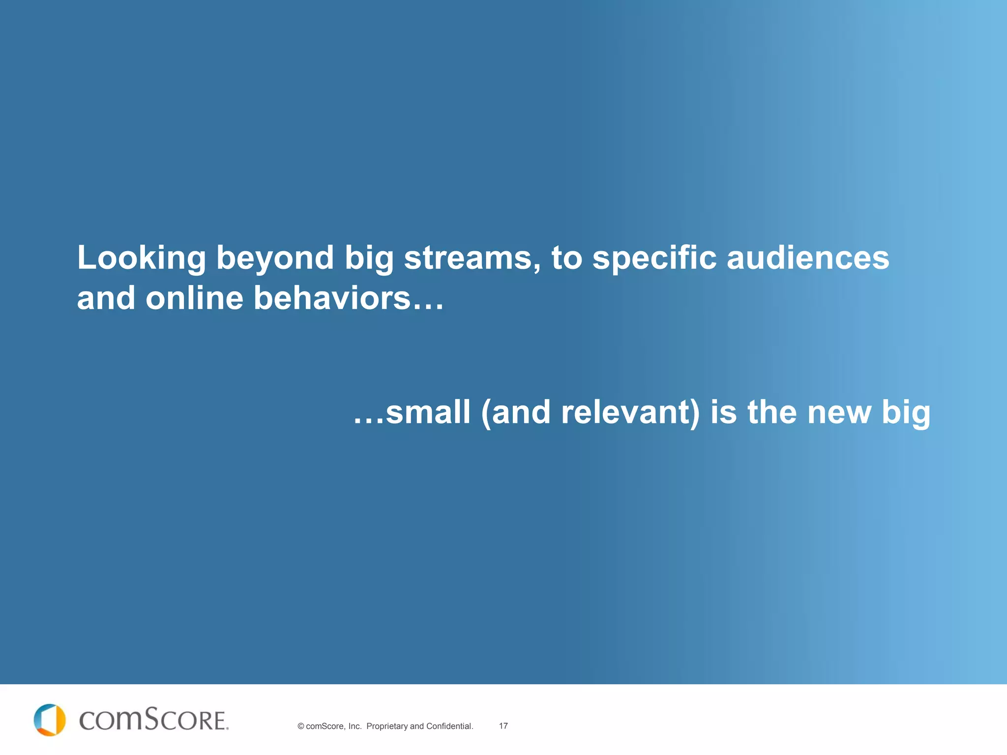 Looking beyond big streams, to specific audiences
and online behaviors…


                           …small (and relevant) is the new big




             © comScore, Inc. Proprietary and Confidential.   17
 