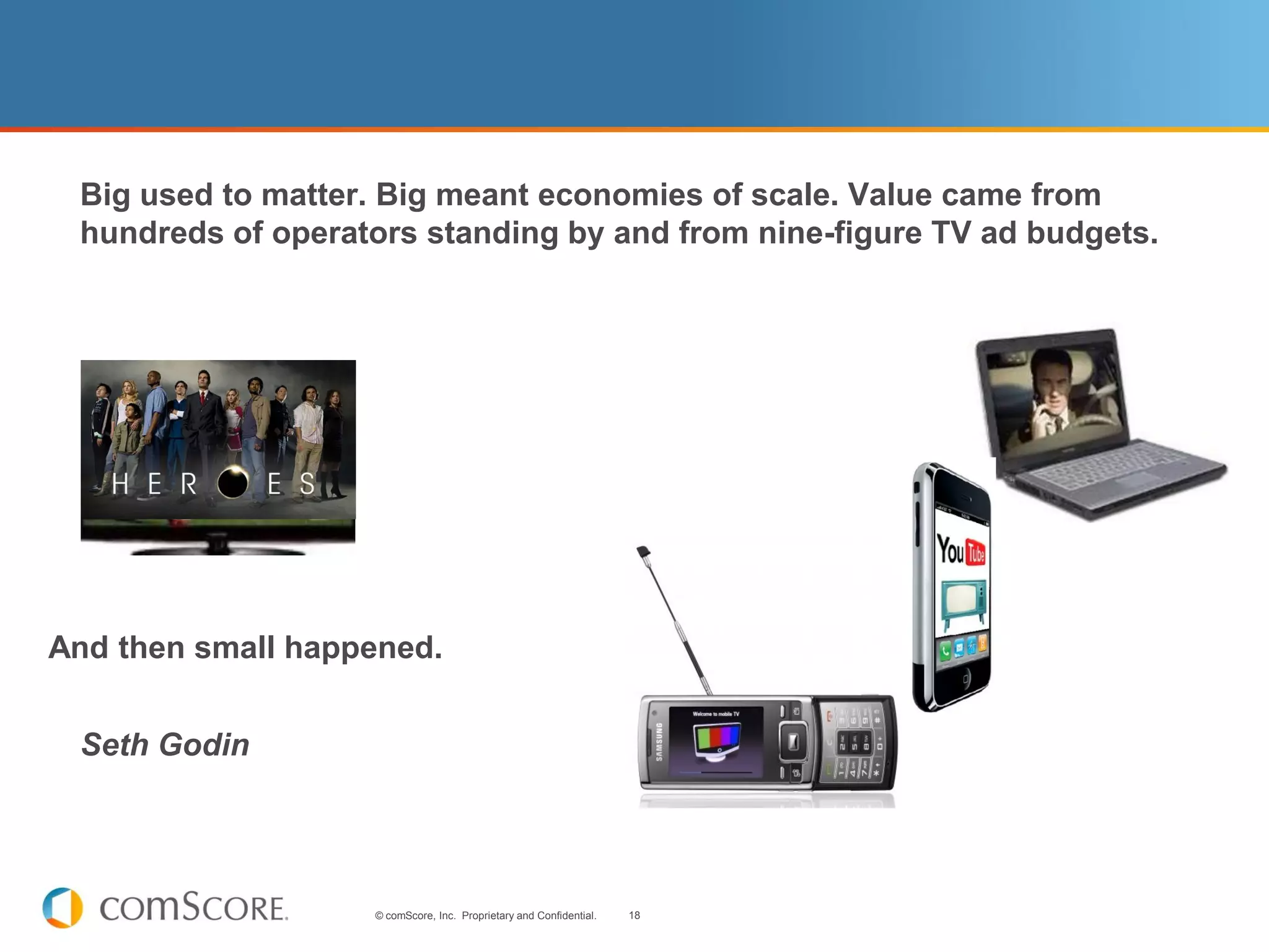 Big used to matter. Big meant economies of scale. Value came from
 hundreds of operators standing by and from nine-figure TV ad budgets.




And then small happened.


 Seth Godin




                   © comScore, Inc. Proprietary and Confidential.   18
 