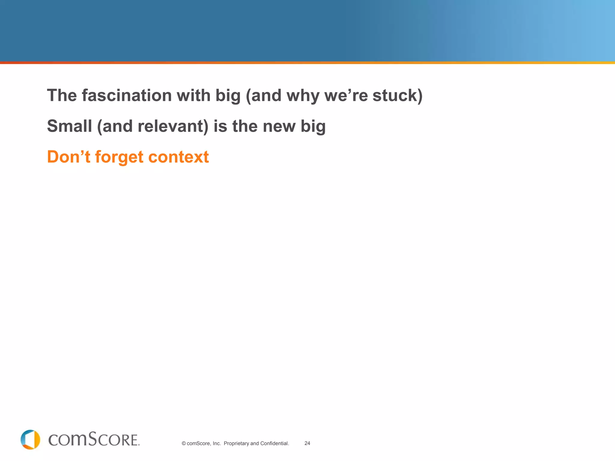  The fascination with big (and why we’re stuck)
 Small (and relevant) is the new big
 Don’t forget context




                   © comScore, Inc. Proprietary and Confidential.   24
 