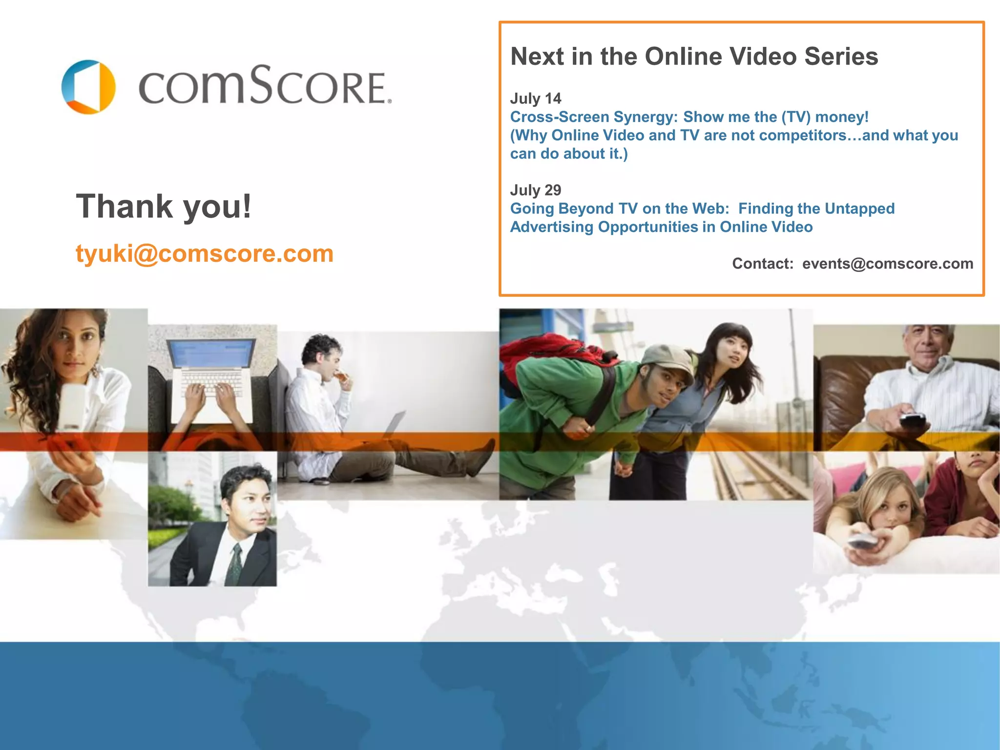 Next in the Online Video Series
                     July 14
                     Cross-Screen Synergy: Show me the (TV) money!
                     (Why Online Video and TV are not competitors…and what you
                     can do about it.)

                     July 29
Thank you!           Going Beyond TV on the Web: Finding the Untapped
                     Advertising Opportunities in Online Video
tyuki@comscore.com                               Contact: events@comscore.com
 