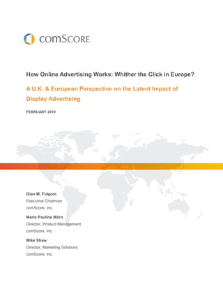How Online Advertising Works: Whither the Click in Europe?

A U.K. & European Perspective on the Latent Impact of
Display Advertising

FEBRUARY 2010




Gian M. Fulgoni
Executive Chairman
comScore, Inc.

Marie Pauline Mörn
Director, Product Management
comScore, Inc.

Mike Shaw
Director, Marketing Solutions
comScore, Inc.
 