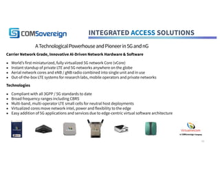 INTEGRATED ACCESS SOLUTIONS
ATechnologicalPowerhouseandPioneerin5GandnG
Carrier Network Grade, Innovative AI-Driven Network Hardware & Software
▪ World’s first miniaturized, fully virtualized 5G network Core (vCore)
▪ Instant standup of private LTE and 5G networks anywhere on the globe
▪ Aerial network cores and eNB / gNB radio combined into single unit and in use
▪ Out-of-the-box LTE systems for research labs, mobile operators and private networks
Technologies
▪ Compliant with all 3GPP / 5G standards to date
▪ Broad frequency ranges including CBRS
▪ Multi-band, multi-operator LTE small cells for neutral host deployments
▪ Virtualized cores move network intel, power and flexibility to the edge
▪ Easy addition of 5G applications and services due to edge-centric virtual software architecture
10
 