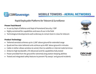 MOBILE TOWERS - AERIAL NETWORKS
RapidDeployablePlatformsforTelecom&Surveillance
Proven Track Record
▪ In use by Dept of Defense and Dept of Homeland Security / CBP
▪ Highly acclaimed for capabilities and ease of use in the field
▪ Technological developments well underway to remain best-in-class for telecom
Product Technology
▪ Tethered aerostat achieves up to 1,500’ above ground for extended range
▪ Quad and hex rotor tethered units achieve up to 400’ above ground in minutes
▪ Cable-in-tether allows wireless-to-wired, then to satellite or internet node terminus
▪ Airborne high bandwidth, LTE-Advanced and 5G capabilities fully tested
▪ Power provided from the ground for extremely long station-keeping abilities
▪ Tested and integrated safety features to prevent ‘fly-aways’ and ground incidents
11
 