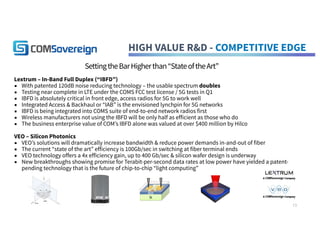 HIGH VALUE R&D - COMPETITIVE EDGE
SettingtheBarHigherthan“StateoftheArt”
Lextrum – In-Band Full Duplex (“IBFD”)
▪ With patented 120dB noise reducing technology – the usable spectrum doubles
▪ Testing near complete in LTE under the COMS FCC test license / 5G tests in Q1
▪ IBFD is absolutely critical in front edge, access radios for 5G to work well
▪ Integrated Access & Backhaul or “IAB” is the envisioned lynchpin for 5G networks
▪ IBFD is being integrated into COMS suite of end-to-end network radios first
▪ Wireless manufacturers not using the IBFD will be only half as efficient as those who do
▪ The business enterprise value of COM’s IBFD alone was valued at over $400 million by Hilco
VEO – Silicon Photonics
▪ VEO’s solutions will dramatically increase bandwidth & reduce power demands in-and-out of fiber
▪ The current “state of the art” efficiency is 100Gb/sec in switching at fiber terminal ends
▪ VEO technology offers a 4x efficiency gain, up to 400 Gb/sec & silicon wafer design is underway
▪ New breakthroughs showing promise for Terabit-per-second data rates at low power have yielded a patent-
pending technology that is the future of chip-to-chip “light computing”
13
 