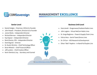 MANAGEMENT EXCELLENCE
▪ Hans Amell – Dragonwave/Fastback Radio Lines
▪ John Legters – Virtual NetCom Radio Lines
▪ Dr. Serge Begliarov – Power & Supply Chain Lines
▪ Felicia Hess – Aerial Tower/Drone Lines
▪ Dr. CK Sun – VEO Research & Development
▪ Oliver “Bob” Hopkins – In-Band Full Duplex Line
Senior Level Business Unit Level
▪ Daniel Hodges – Chairman, CEO & Co-Founder
▪ John Howell – President, Director & Co-Founder
▪ James Marks – Independent Director
▪ Richard Berman – Independent Director
▪ Kay Kapoor – Independent Director
▪ Brent Davies, CPA – Independent Director
▪ David Aguilar – Director
▪ Dr. Dustin McIntire – Chief Technology Officer
▪ Brian Mihelich – Chief Financial Officer
▪ Jeff Landers – Chief Creative Officer
▪ Kevin Sherlock, Esq. – Secretary and Counsel
See www.COMSovereign.com/about for detailed curricula vitae 17
 