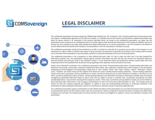 LEGAL DISCLAIMER
This confidential presentation has been prepared by COMSovereign Holding Corp. (the “Company”) and is being furnished only to those persons who
have signed a Confidentiality Agreement on file with the Company. It is intended only for their limited use and benefit in determining whether they
desire to express interest in an investment in the business described herein. By receipt of this confidential presentation, you agree that this
presentation and its contents are of a confidential nature. You further agree to hold and treat this information in the strictest of confidence and not to
disclose any of its contents to any other entity without prior written authorization or to use this presentation or any of its contents in any fashion or
manner detrimental to the interest of the Company. This presentation is not to be reproduced or revealed in any way.
This confidential presentation should not be considered as an offer or invitation to subscribe for or purchase any securities in the Company or as an
inducement to make an offer or invitation with respect to those securities. No agreement to subscribe for securities in the Company will be entered
into on the basis of this presentation or any information, opinions or conclusions expressed in the course of this presentation.
This confidential presentation is not a prospectus or other offering document under U.S. law or under any other law. It has been prepared for
information purposes only. This presentation contains general summary information and does not take into account the investment objectives,
financial situation and particular needs of any individual investor. It is not investment advice and prospective investors should obtain their own
independent advice from qualified financial advisors having regarding to their objectives, financial situation and needs.
Certain of the information contained in this confidential presentation may contain “forward-looking information”. Forward-looking information and
statements may include, among others, statements regarding the future plans, costs, objectives or performance of the Company, or the assumptions
underlying any of the foregoing. In this presentation, words such as “may”, “would”, “could”, “will”, “likely”, “believe”, “expect”, “anticipate”, “intend”,
“plan”, “estimate” and similar words and the negative form thereof are used to identify forward-looking statements.  Forward-looking statements
should not be read as guarantees of future performance or results, and will not necessarily be accurate indications of whether, or the times at or by
which, such future performance will be achieved.  Forward-looking statements and information are based on information available at the time and/or
management’s good-faith belief with respect to future events and are subject to known or unknown risks, uncertainties, assumptions and other
unpredictable factors, many of which are beyond the Company’s control.  These risks, uncertainties and assumptions include, but are not limited to,
those described under “Risk Factors” in the Company’s Annual Report on Form 10-K for the year ended December 31, 2019.  The Company does not
intend, nor does the Company undertake any obligation, to update or revise any forward-looking information or statements contained in this
presentation to reflect subsequent information, events or circumstances or otherwise, except if required by applicable laws.
This confidential presentation speaks as of December 10, 2020. Neither the delivery of this presentation nor any further discussions by the Company or
its representatives with any of the recipients shall, under any circumstances, create any implication that there has been no change in the affairs of the
Company since such date. The Company does not intend, and does not assume any obligation, to update or correct any information included in this
presentation.
Io
5
2
 