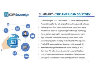 SUMMARY - THE AMERICAN 5G STORY
▪ COMSovereign is a U.S. ‘end-to-end’ LTE & 5G+ network provider
▪ Product lines offer the full range of network hardware & software
▪ Following more than a year of preparation, ramp-up is ready
▪ Proven track record of engineering breakthrough technology
▪ Top to bottom level highly experienced management team
▪ High value tech intellectual property / trade secret vaults
▪ Aerial tower systems in use by DoD, DHS and other agencies
▪ First full 5G system delivered December 2020 & more P.O.’s
▪ New breakthrough line of telecom radios offering in 2021
▪ More than 700 telco network customers around the globe
▪ >$1B of equipment in customer networks in > 100 countries
▪ Anticipated consolidated revenue of >$119 million for 2021
IoT
5G
21
 