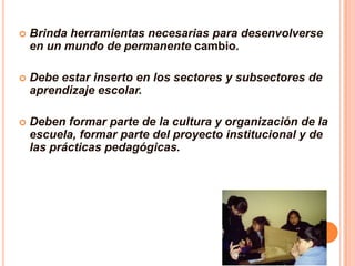    Brinda herramientas necesarias para desenvolverse
    en un mundo de permanente cambio.

   Debe estar inserto en los sectores y subsectores de
    aprendizaje escolar.

   Deben formar parte de la cultura y organización de la
    escuela, formar parte del proyecto institucional y de
    las prácticas pedagógicas.
 