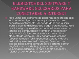    Para unirse a la corriente de personas conectadas a la
    red, necesita algún hardware y software. Lo que
    necesita exactamente, depende de lo que quiera
    lograr y cuanto dinero puede pagar para hacerlo. Para
    usar los juegos que existen en Internet, se requiere un
    sistema de computación y también una conexión
    mucho más rápida que para otras tareas. Una
    plaqueta de video de 3D y parlantes de calidad
    superior, también son importantes para la más alta
    calidad que requieren los juegos. Pero para un
    acceso básico, una computadora bastante común
    (según las normas de hoy) y una conexión de
    velocidad moderada, le hará posible conocer y
    saludar a gente de todo el mundo.
 