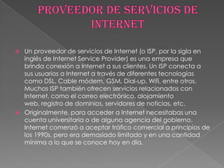   Un proveedor de servicios de Internet (o ISP, por la sigla en
    inglés de Internet Service Provider) es una empresa que
    brinda conexión a Internet a sus clientes. Un ISP conecta a
    sus usuarios a Internet a través de diferentes tecnologías
    como DSL, Cable módem, GSM, Dial-up, Wifi, entre otros.
    Muchos ISP también ofrecen servicios relacionados con
    Internet, como el correo electrónico, alojamiento
    web, registro de dominios, servidores de noticias, etc.
   Originalmente, para acceder a Internet necesitabas una
    cuenta universitaria o de alguna agencia del gobierno.
    Internet comenzó a aceptar tráfico comercial a principios de
    los 1990s, pero era demasiado limitado y en una cantidad
    mínima a lo que se conoce hoy en día.
 