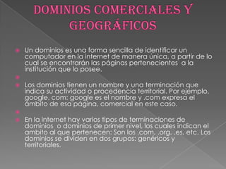    Un dominios es una forma sencilla de identificar un
    computador en la internet de manera única, a partir de lo
    cual se encontrarán las páginas pertenecientes a la
    institución que lo posee.

   Los dominios tienen un nombre y una terminación que
    indica su actividad o procedencia territorial. Por ejemplo,
    google. com: google es el nombre y .com expresa el
    ámbito de esa página, comercial en este caso.

   En la internet hay varios tipos de terminaciones de
    dominios o dominios de primer nivel, los cuales indican el
    ambito al que pertenecen: Son los .com, .org, .es, etc. Los
    dominios se dividen en dos grupos: genéricos y
    territoriales.
 