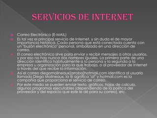    Correo Electrónico (E-MAIL)
   Es tal vez el principal servicio de Internet, y sin duda el de mayor
    importancia histórica. Cada persona que está conectada cuenta con
    un "buzón electrónico" personal, simbolizado en una dirección de
    correo.
   El correo electrónico sirve para enviar y recibir mensajes a otros usuarios,
    y por eso no hay nunca dos nombres iguales. La primera parte de una
    dirección identifica habitualmente a la persona y la segunda a la
    empresa u organización para la que trabaja, o al proveedor de Internet
    a través del que recibe la información.
   Así el correo diegomolineaux[arroba]hotmail.com identifica al usuario
    llamado Diego Molineaux, la @ significa "at" y hotmail.com es la
    compañía que proporciona el servicio de correo.
   Por este medio se pueden enviar texto, gráficos, hojas de calculo,
    algunos programas ejecutables (dependiendo de la política del
    proveedor y del espacio que este le dé para su correo), etc.
 