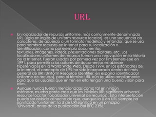    Un localizador de recursos uniforme, más comúnmente denominado
    URL (sigla en inglés de uniform resource locator), es una secuencia de
    caracteres, de acuerdo a un formato modélico y estándar, que se usa
    para nombrar recursos en Internet para su localización o
    identificación, como por ejemplo documentos
    textuales, imágenes, vídeos, presentaciones digitales, etc. Los
    localizadores uniformes de recursos fueron una innovación en la historia
    de la Internet. Fueron usadas por primera vez por Tim Berners-Lee en
    1991, para permitir a los autores de documentos establecer
    hiperenlaces en la World Wide Web. Desde 1994, en los estándares de
    la Internet, el concepto de URL ha sido incorporado dentro del más
    general de URI (Uniform Resource Identifier, en español identificador
    uniforme de recurso), pero el término URL aún se utiliza ampliamente
    para que los usuarios que entren en ella tengan una buena visión para
    ellos.
   Aunque nunca fueron mencionadas como tal en ningún
    estándar, mucha gente cree que las iniciales URL significan universal
    resource locator (localizador universal de recursos). Esta interpretación
    puede ser debida al hecho de que, aunque la U en URL siempre ha
    significado "uniforme", la U de URI significó en un principio
    "universal", antes de la publicación del RFC 2396.
 