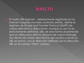   El mailto URI régimen , debidamente registrado en la
    Internet Assigned Numbers Authority (IANA), define el
    régimen de Simple Mail Transfer Protocol (SMTP) de
    correo electrónico direcciones. Aunque su uso no es
    estrictamente definidas, URL de esta forma se pretende
    que se utiliza para abrir la ventana de nuevo mensaje
    de cliente de correo electrónico del usuario cuando la
    URL se activa, con la dirección definida por la dirección
    URL en el campo "Para:" campo.
 