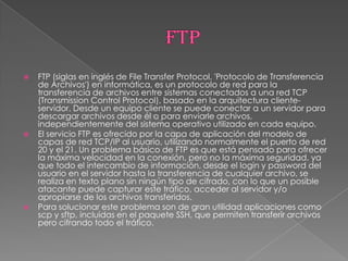    FTP (siglas en inglés de File Transfer Protocol, 'Protocolo de Transferencia
    de Archivos') en informática, es un protocolo de red para la
    transferencia de archivos entre sistemas conectados a una red TCP
    (Transmission Control Protocol), basado en la arquitectura cliente-
    servidor. Desde un equipo cliente se puede conectar a un servidor para
    descargar archivos desde él o para enviarle archivos,
    independientemente del sistema operativo utilizado en cada equipo.
   El servicio FTP es ofrecido por la capa de aplicación del modelo de
    capas de red TCP/IP al usuario, utilizando normalmente el puerto de red
    20 y el 21. Un problema básico de FTP es que está pensado para ofrecer
    la máxima velocidad en la conexión, pero no la máxima seguridad, ya
    que todo el intercambio de información, desde el login y password del
    usuario en el servidor hasta la transferencia de cualquier archivo, se
    realiza en texto plano sin ningún tipo de cifrado, con lo que un posible
    atacante puede capturar este tráfico, acceder al servidor y/o
    apropiarse de los archivos transferidos.
   Para solucionar este problema son de gran utilidad aplicaciones como
    scp y sftp, incluidas en el paquete SSH, que permiten transferir archivos
    pero cifrando todo el tráfico.
 