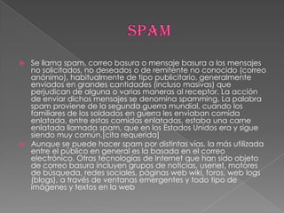  Se llama spam, correo basura o mensaje basura a los mensajes
  no solicitados, no deseados o de remitente no conocido (correo
  anónimo), habitualmente de tipo publicitario, generalmente
  enviados en grandes cantidades (incluso masivas) que
  perjudican de alguna o varias maneras al receptor. La acción
  de enviar dichos mensajes se denomina spamming. La palabra
  spam proviene de la segunda guerra mundial, cuando los
  familiares de los soldados en guerra les enviaban comida
  enlatada, entre estas comidas enlatadas, estaba una carne
  enlatada llamada spam, que en los Estados Unidos era y sigue
  siendo muy común.[cita requerida]
 Aunque se puede hacer spam por distintas vías, la más utilizada
  entre el público en general es la basada en el correo
  electrónico. Otras tecnologías de Internet que han sido objeto
  de correo basura incluyen grupos de noticias, usenet, motores
  de búsqueda, redes sociales, páginas web wiki, foros, web logs
  (blogs), a través de ventanas emergentes y todo tipo de
  imágenes y textos en la web
 