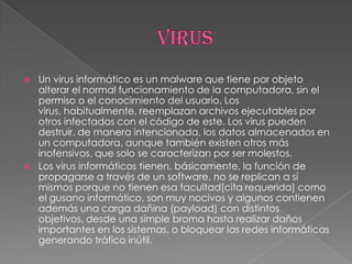    Un virus informático es un malware que tiene por objeto
    alterar el normal funcionamiento de la computadora, sin el
    permiso o el conocimiento del usuario. Los
    virus, habitualmente, reemplazan archivos ejecutables por
    otros infectados con el código de este. Los virus pueden
    destruir, de manera intencionada, los datos almacenados en
    un computadora, aunque también existen otros más
    inofensivos, que solo se caracterizan por ser molestos.
   Los virus informáticos tienen, básicamente, la función de
    propagarse a través de un software, no se replican a sí
    mismos porque no tienen esa facultad[cita requerida] como
    el gusano informático, son muy nocivos y algunos contienen
    además una carga dañina (payload) con distintos
    objetivos, desde una simple broma hasta realizar daños
    importantes en los sistemas, o bloquear las redes informáticas
    generando tráfico inútil.
 