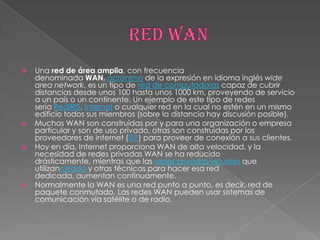    Una red de área amplia, con frecuencia
    denominada WAN, acrónimo de la expresión en idioma inglés wide
    area network, es un tipo de red de computadoras capaz de cubrir
    distancias desde unos 100 hasta unos 1000 km, proveyendo de servicio
    a un país o un continente. Un ejemplo de este tipo de redes
    sería RedIRIS, Internet o cualquier red en la cual no estén en un mismo
    edificio todos sus miembros (sobre la distancia hay discusión posible).
   Muchas WAN son construidas por y para una organización o empresa
    particular y son de uso privado, otras son construidas por los
    proveedores de internet (ISP) para proveer de conexión a sus clientes.
   Hoy en día, Internet proporciona WAN de alta velocidad, y la
    necesidad de redes privadas WAN se ha reducido
    drásticamente, mientras que las redes privadas virtuales que
    utilizancifrado y otras técnicas para hacer esa red
    dedicada, aumentan continuamente.
   Normalmente la WAN es una red punto a punto, es decir, red de
    paquete conmutado. Las redes WAN pueden usar sistemas de
    comunicación vía satélite o de radio.
 