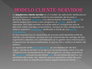    La arquitectura cliente-servidor es un modelo de aplicación distribuida en
    el que las tareas se reparten entre los proveedores de recursos o
    servicios, llamados servidores, y los demandantes, llamados clientes. Un
    cliente realiza peticiones a otro programa, el servidor, que le da
    respuesta. Esta idea también se puede aplicar a programas que se
    ejecutan sobre una sola computadora, aunque es más ventajosa en un
    sistema operativo multiusuario distribuido a través de una red de
    ordenadores.
   En esta arquitectura la capacidad de proceso está repartida entre los
    clientes y los servidores, aunque son más importantes las ventajas de tipo
    organizativo debidas a la centralización de la gestión de la información y
    la separación de responsabilidades, lo que facilita y clarifica el diseño del
    sistema.
   La separación entre cliente y servidor es una separación de tipo
    lógico, donde el servidor no se ejecuta necesariamente sobre una sola
    máquina ni es necesariamente un sólo programa. Los tipos específicos
    de servidores incluyen los servidores web, los servidores de archivo, los
    servidores del correo, etc. Mientras que sus propósitos varían de unos
    servicios a otros, la arquitectura básica seguirá siendo la misma.
 