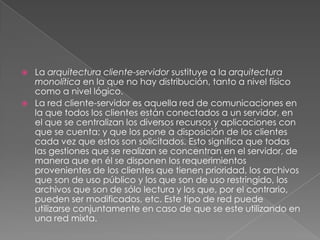    La arquitectura cliente-servidor sustituye a la arquitectura
    monolítica en la que no hay distribución, tanto a nivel físico
    como a nivel lógico.
   La red cliente-servidor es aquella red de comunicaciones en
    la que todos los clientes están conectados a un servidor, en
    el que se centralizan los diversos recursos y aplicaciones con
    que se cuenta; y que los pone a disposición de los clientes
    cada vez que estos son solicitados. Esto significa que todas
    las gestiones que se realizan se concentran en el servidor, de
    manera que en él se disponen los requerimientos
    provenientes de los clientes que tienen prioridad, los archivos
    que son de uso público y los que son de uso restringido, los
    archivos que son de sólo lectura y los que, por el contrario,
    pueden ser modificados, etc. Este tipo de red puede
    utilizarse conjuntamente en caso de que se este utilizando en
    una red mixta.
 